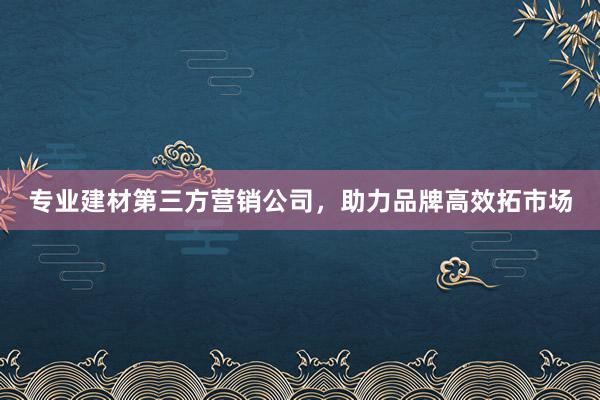 专业建材第三方营销公司，助力品牌高效拓市场